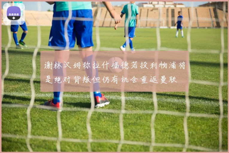 谢林汉姆称拉什福德若投利物浦将是绝对背叛但仍有机会重返曼联
