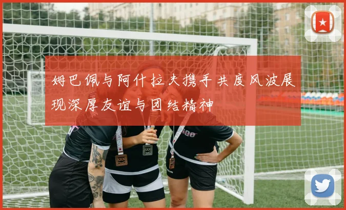 姆巴佩与阿什拉夫携手共度风波展现深厚友谊与团结精神