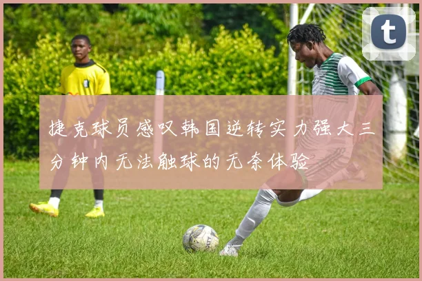 捷克球员感叹韩国逆转实力强大三分钟内无法触球的无奈体验