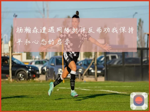 杨瀚森遭遇网络批评反而劝我保持平和心态的启示