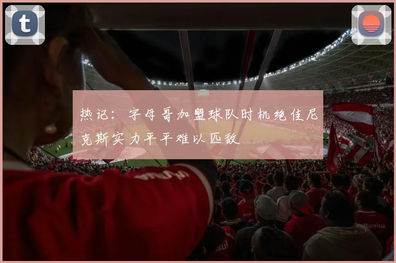 热记：字母哥加盟球队时机绝佳尼克斯实力平平难以匹敌