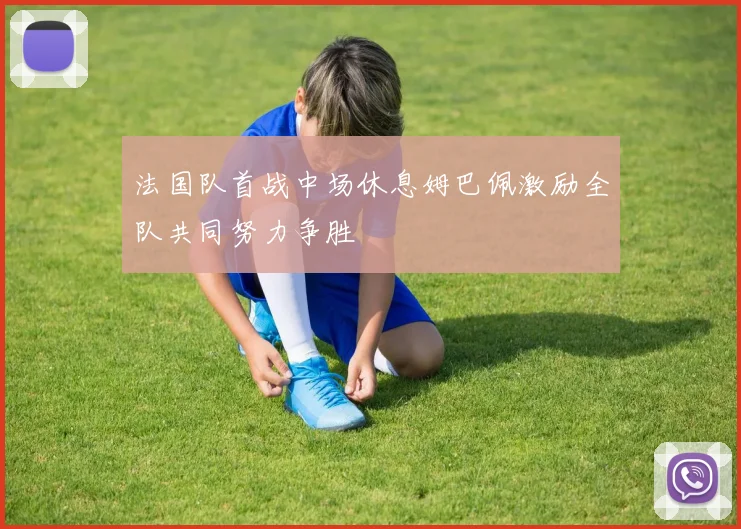 法国队首战中场休息姆巴佩激励全队共同努力争胜