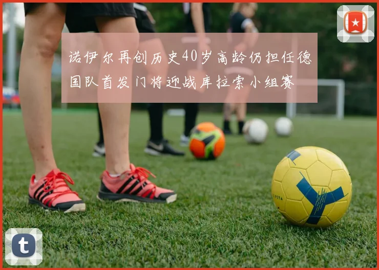诺伊尔再创历史40岁高龄仍担任德国队首发门将迎战库拉索小组赛