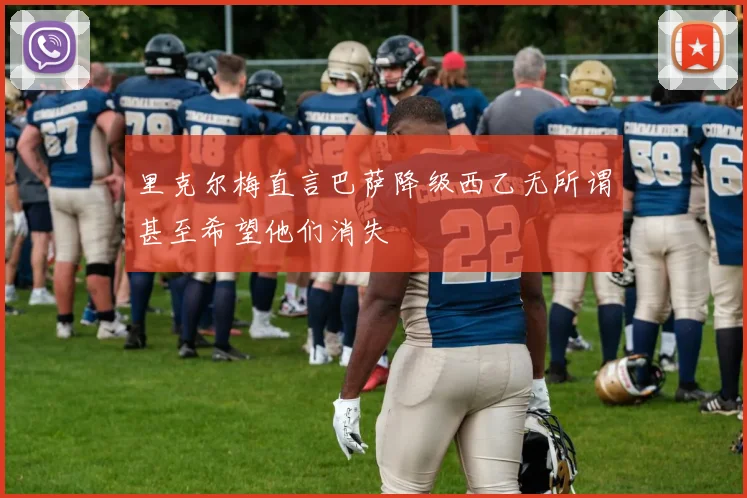 里克尔梅直言巴萨降级西乙无所谓甚至希望他们消失