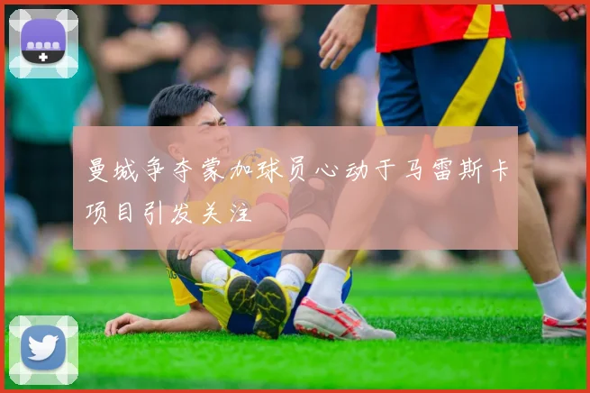 曼城争夺蒙加球员心动于马雷斯卡项目引发关注
