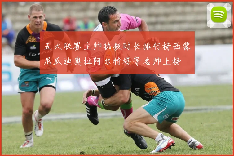 五大联赛主帅执教时长排行榜西蒙尼瓜迪奥拉阿尔特塔等名帅上榜