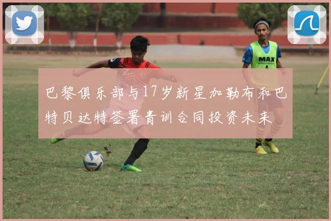 巴黎俱乐部与17岁新星加勒布和巴特贝达特签署青训合同投资未来