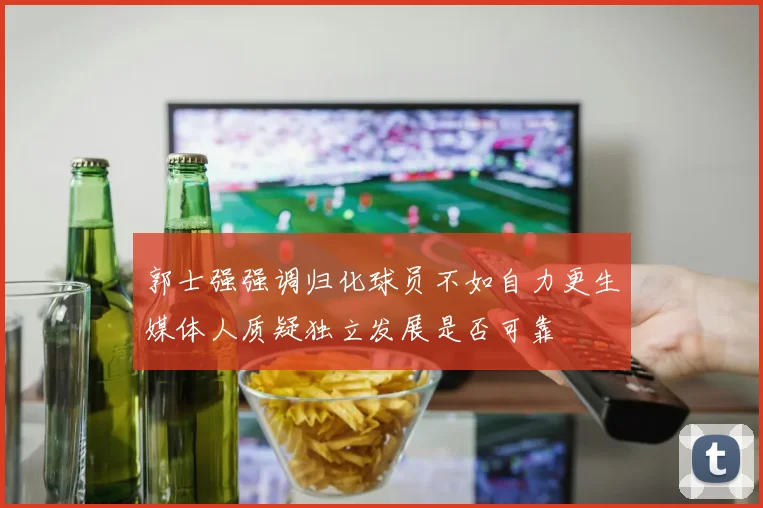 郭士强强调归化球员不如自力更生媒体人质疑独立发展是否可靠
