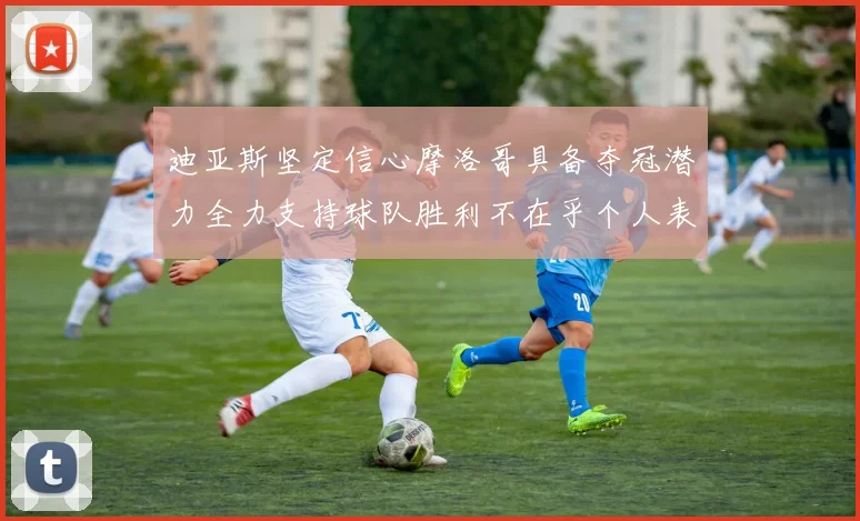 迪亚斯坚定信心摩洛哥具备夺冠潜力全力支持球队胜利不在乎个人表现