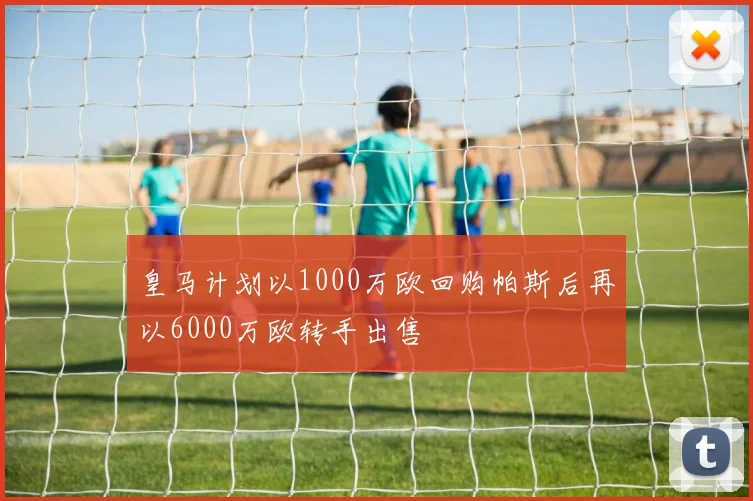皇马计划以1000万欧回购帕斯后再以6000万欧转手出售