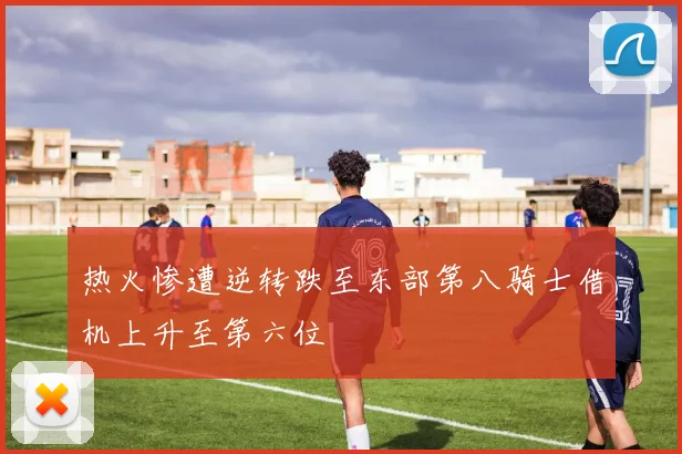 热火惨遭逆转跌至东部第八骑士借机上升至第六位