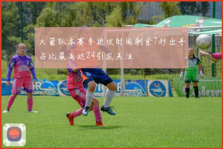 火箭队本赛季进攻时间剩余7秒出手占比最高达24引发关注