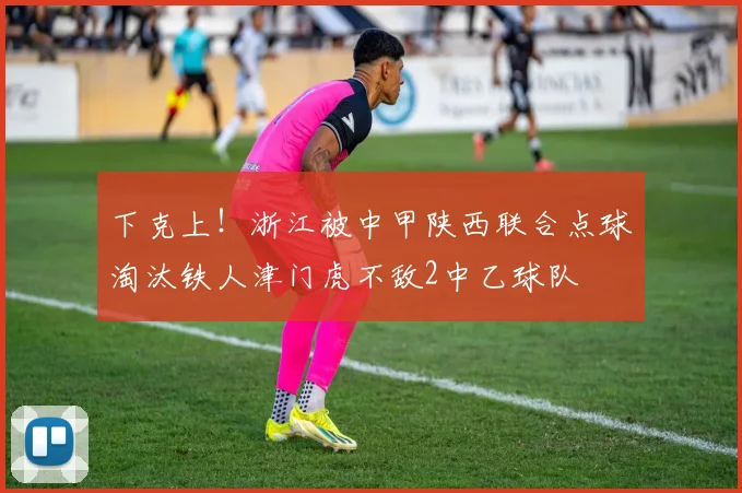 下克上！浙江被中甲陕西联合点球淘汰铁人津门虎不敌2中乙球队