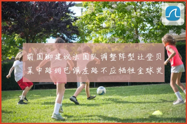 前国脚建议法国队调整阵型让登贝莱中路姆巴佩左路不应牺牲金球奖得主