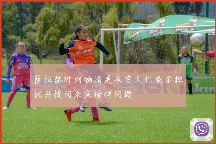 萨拉赫对利物浦更衣室文化表示担忧并提问未来榜样问题